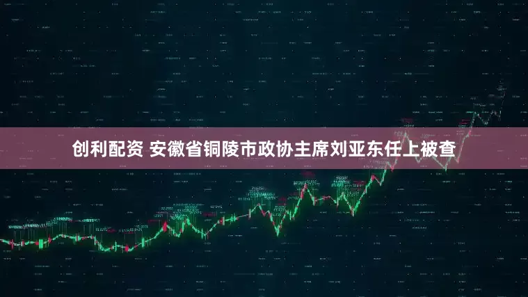 创利配资 安徽省铜陵市政协主席刘亚东任上被查