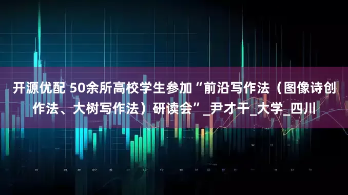 开源优配 50余所高校学生参加“前沿写作法（图像诗创作法、大树写作法）研读会”_尹才干_大学_四川