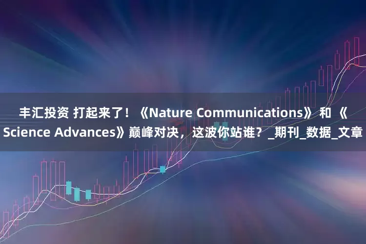 丰汇投资 打起来了！《Nature Communications》 和 《Science Advances》巅峰对决，这波你站谁？_期刊_数据_文章