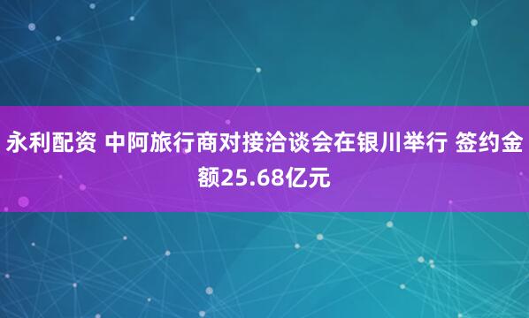永利配资 中阿旅行商对接洽谈会在银川举行 签约金额25.68亿元