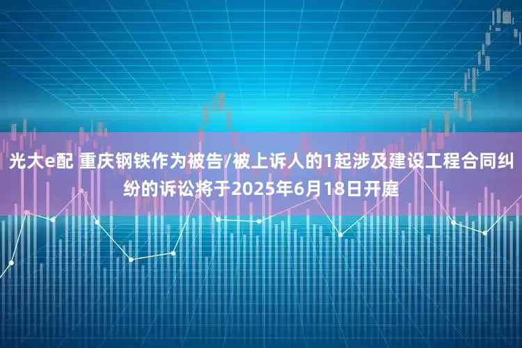 光大e配 重庆钢铁作为被告/被上诉人的1起涉及建设工程合同纠纷的诉讼将于2025年6月18日开庭