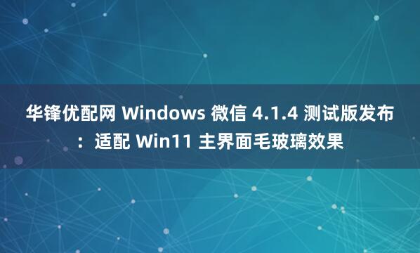 华锋优配网 Windows 微信 4.1.4 测试版发布：适配 Win11 主界面毛玻璃效果