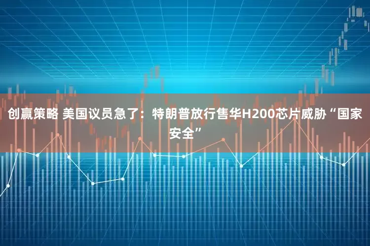 创赢策略 美国议员急了：特朗普放行售华H200芯片威胁“国家安全”