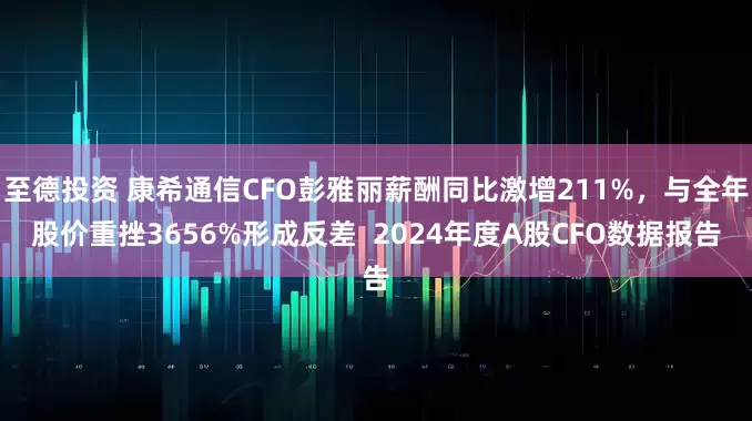 至德投资 康希通信CFO彭雅丽薪酬同比激增211%，与全年股价重挫3656%形成反差  2024年度A股CFO数据报告