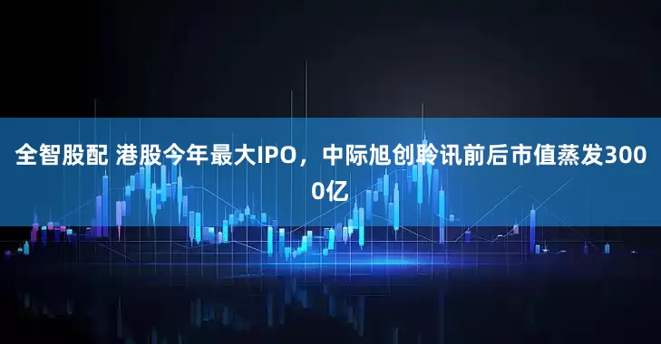 全智股配 港股今年最大IPO，中际旭创聆讯前后市值蒸发3000亿